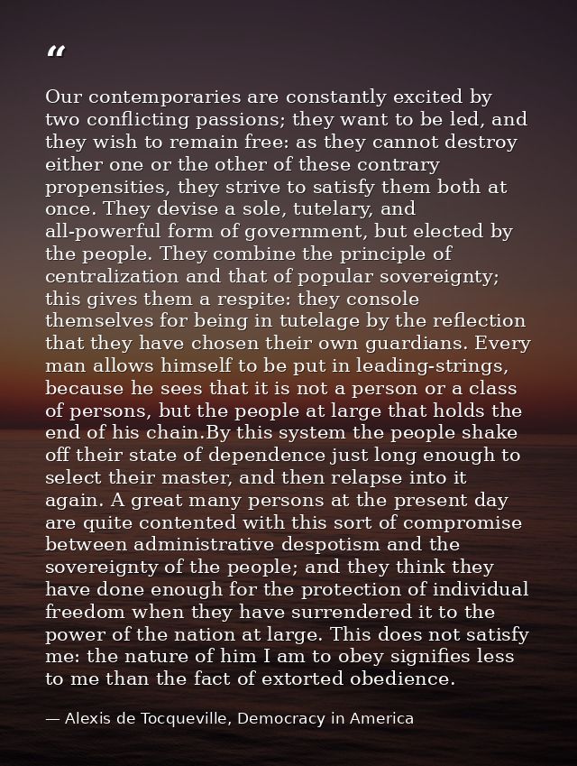 Our contemporaries are constantly excited by two conflicting passions; they want to be led, and they wish to remain free — Alexis de Tocqueville, Democracy in America