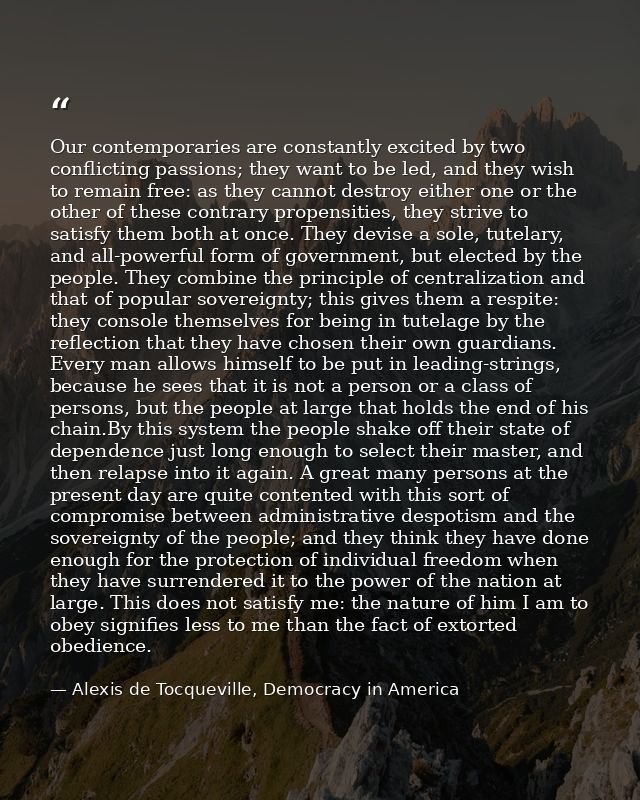 Our contemporaries are constantly excited by two conflicting passions; they want to be led, and they wish to remain free — Alexis de Tocqueville, Democracy in America
