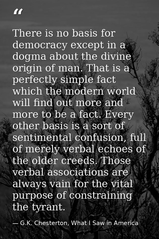 There is no basis for democracy except in a dogma about the divine origin of man. That is a perfectly simple fact which  — G.K. Chesterton, What I Saw in America