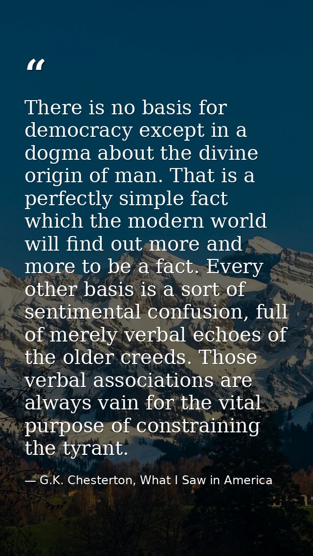 There is no basis for democracy except in a dogma about the divine origin of man. That is a perfectly simple fact which  — G.K. Chesterton, What I Saw in America