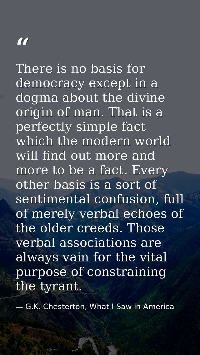 There is no basis for democracy except in a dogma about the divine origin of man. That is a perfectly simple fact which  — G.K. Chesterton, What I Saw in America