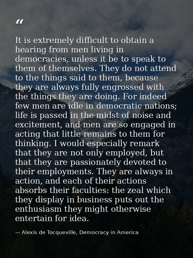 It is extremely difficult to obtain a hearing from men living in democracies, unless it be to speak to them of themselve — Alexis de Tocqueville, Democracy in America