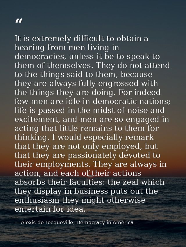 It is extremely difficult to obtain a hearing from men living in democracies, unless it be to speak to them of themselve — Alexis de Tocqueville, Democracy in America