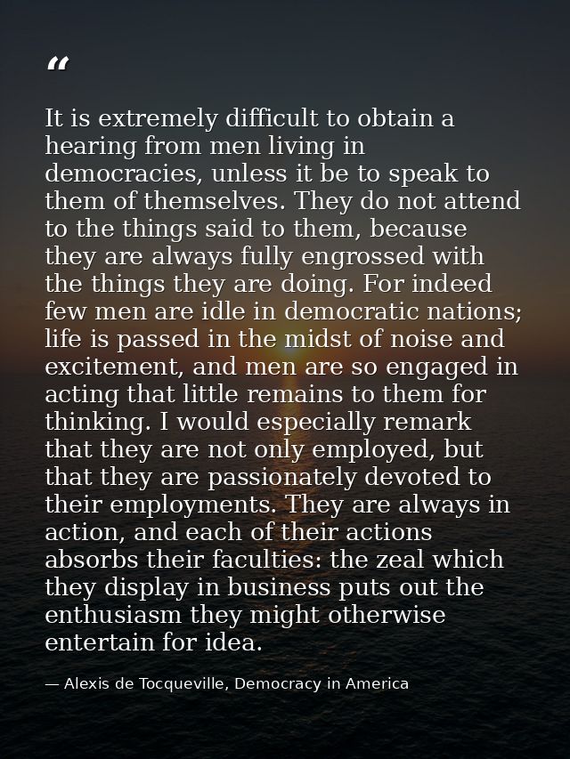 It is extremely difficult to obtain a hearing from men living in democracies, unless it be to speak to them of themselve — Alexis de Tocqueville, Democracy in America