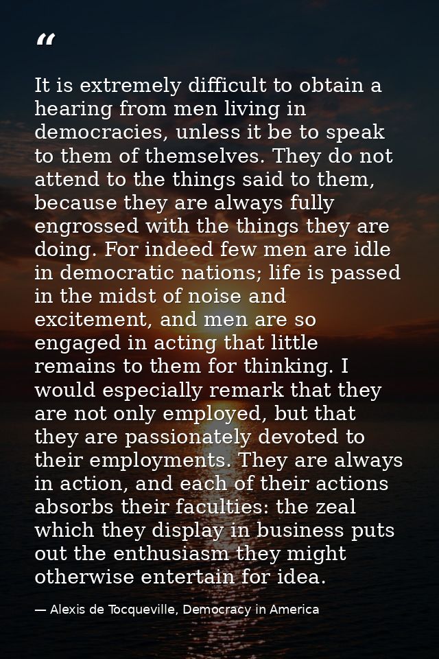 It is extremely difficult to obtain a hearing from men living in democracies, unless it be to speak to them of themselve — Alexis de Tocqueville, Democracy in America
