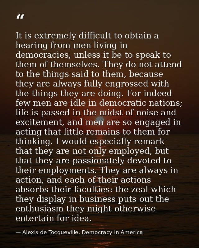 It is extremely difficult to obtain a hearing from men living in democracies, unless it be to speak to them of themselve — Alexis de Tocqueville, Democracy in America