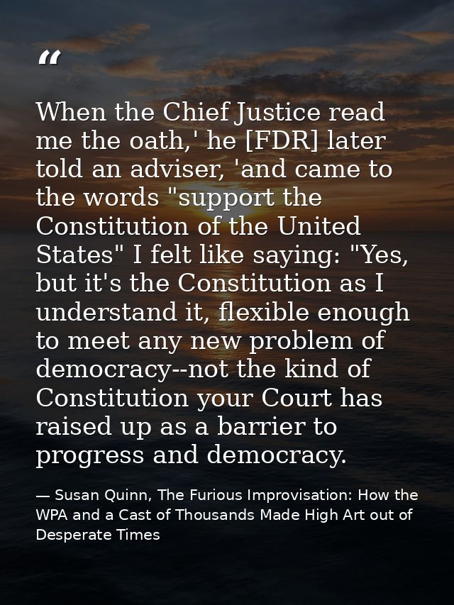 When the Chief Justice read me the oath,' he [FDR] later told an adviser, 'and came to the words "support the Constituti — Susan Quinn, The Furious Improvisation: How the WPA and a Cast of Thousands Made High Art out of Desperate Times