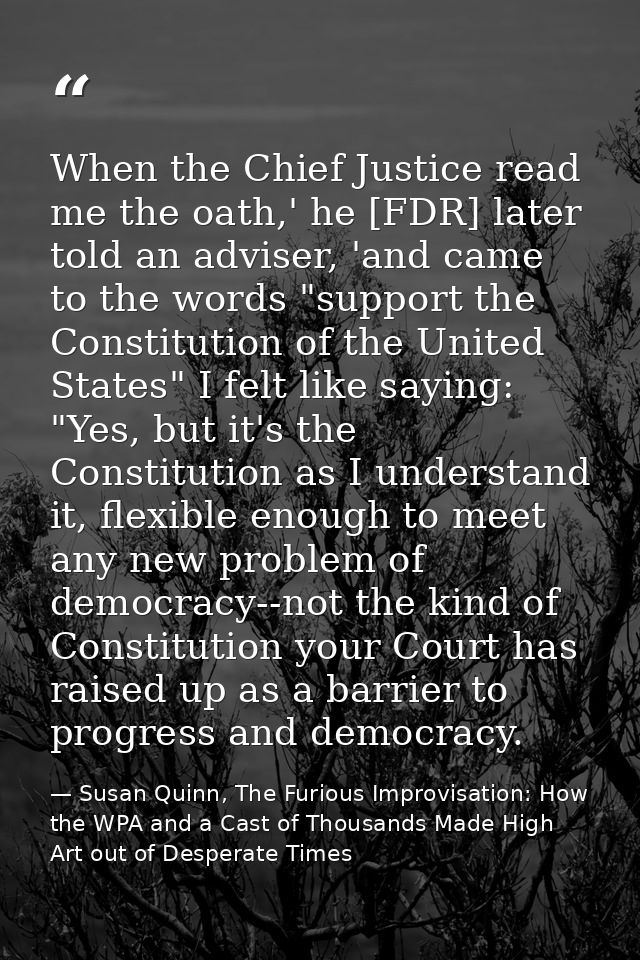 When the Chief Justice read me the oath,' he [FDR] later told an adviser, 'and came to the words "support the Constituti — Susan Quinn, The Furious Improvisation: How the WPA and a Cast of Thousands Made High Art out of Desperate Times