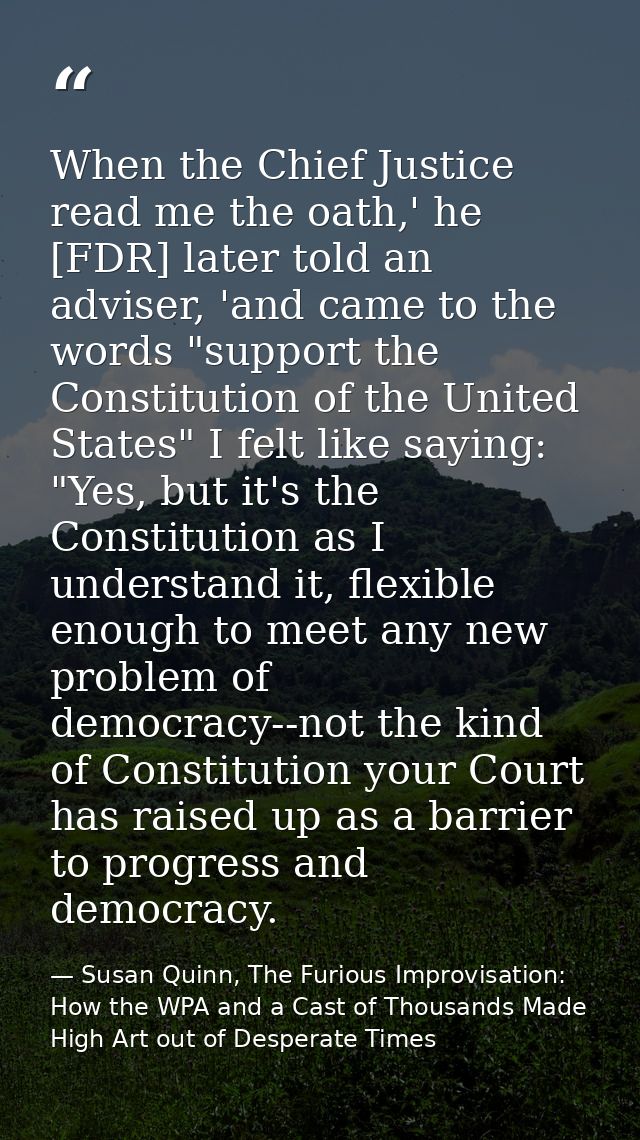 When the Chief Justice read me the oath,' he [FDR] later told an adviser, 'and came to the words "support the Constituti — Susan Quinn, The Furious Improvisation: How the WPA and a Cast of Thousands Made High Art out of Desperate Times