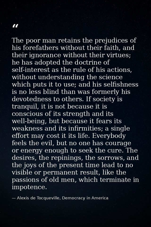 The poor man retains the prejudices of his forefathers without their faith, and their ignorance without their virtues; h — Alexis de Tocqueville, Democracy in America