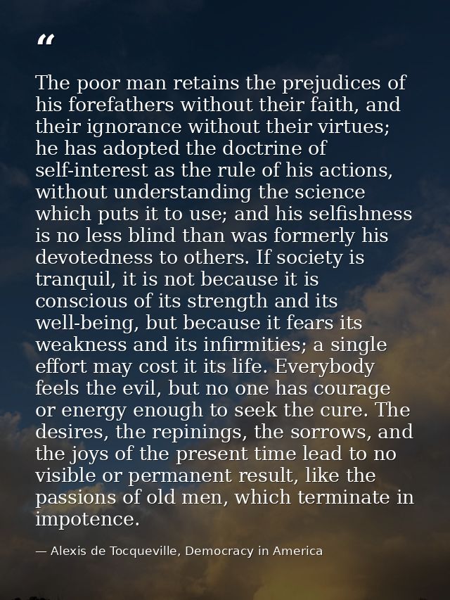 The poor man retains the prejudices of his forefathers without their faith, and their ignorance without their virtues; h — Alexis de Tocqueville, Democracy in America