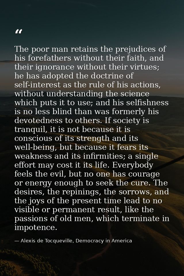 The poor man retains the prejudices of his forefathers without their faith, and their ignorance without their virtues; h — Alexis de Tocqueville, Democracy in America