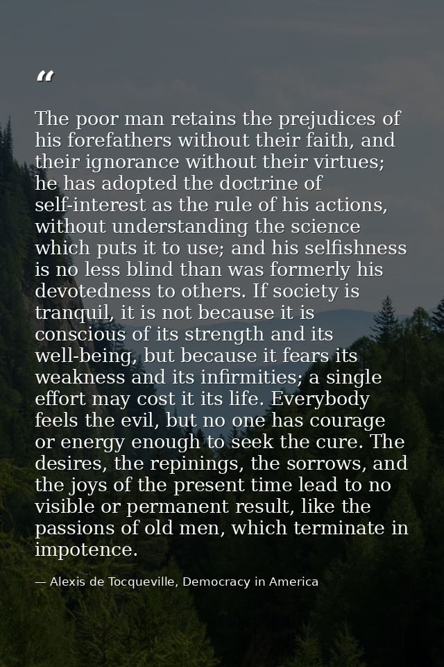 The poor man retains the prejudices of his forefathers without their faith, and their ignorance without their virtues; h — Alexis de Tocqueville, Democracy in America