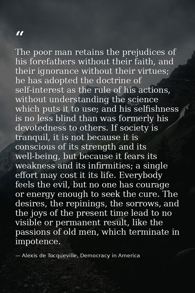 The poor man retains the prejudices of his forefathers without their faith, and their ignorance without their virtues; h — Alexis de Tocqueville, Democracy in America