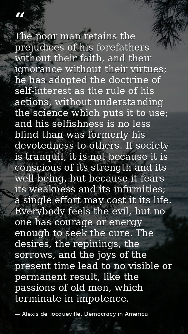 The poor man retains the prejudices of his forefathers without their faith, and their ignorance without their virtues; h — Alexis de Tocqueville, Democracy in America