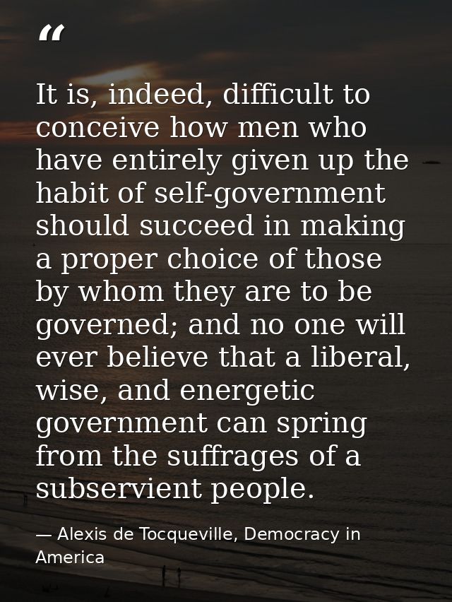 It is, indeed, difficult to conceive how men who have entirely given up the habit of self-government should succeed in m — Alexis de Tocqueville, Democracy in America