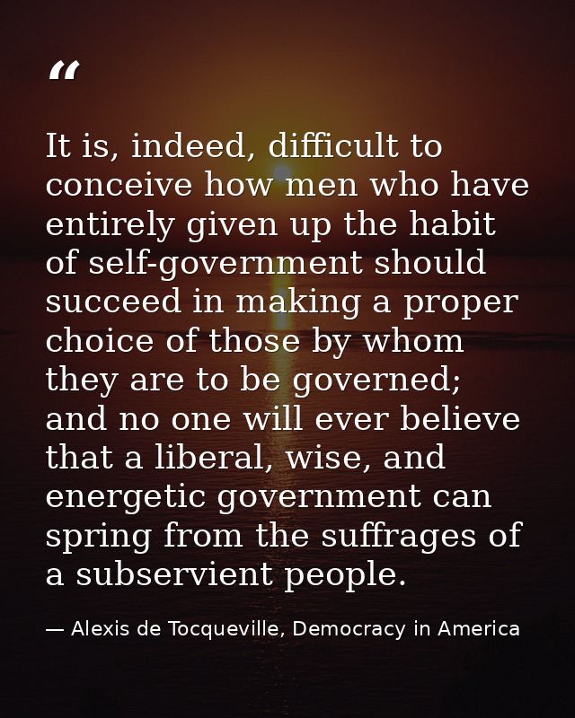 It is, indeed, difficult to conceive how men who have entirely given up the habit of self-government should succeed in m — Alexis de Tocqueville, Democracy in America