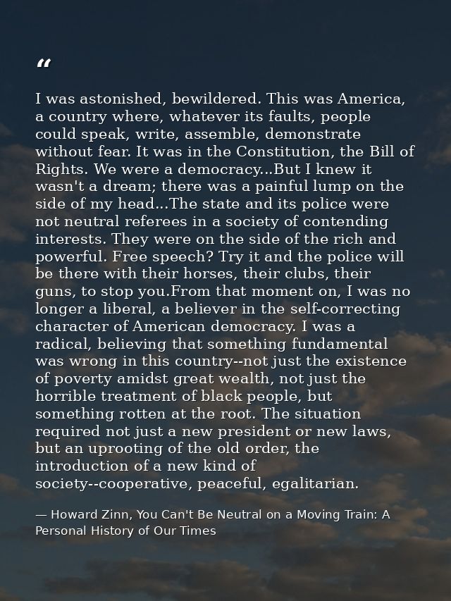 I was astonished, bewildered. This was America, a country where, whatever its faults, people could speak, write, assembl — Howard Zinn, You Can't Be Neutral on a Moving Train: A Personal History of Our Times