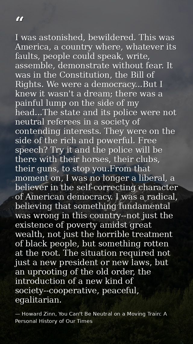 I was astonished, bewildered. This was America, a country where, whatever its faults, people could speak, write, assembl — Howard Zinn, You Can't Be Neutral on a Moving Train: A Personal History of Our Times