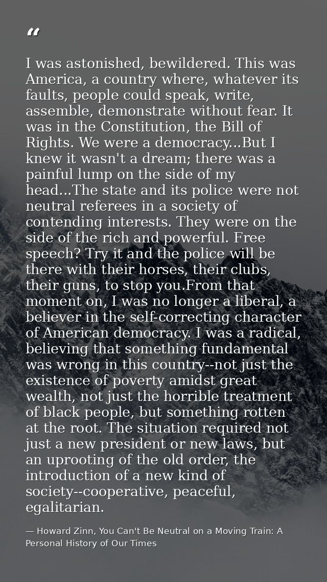 I was astonished, bewildered. This was America, a country where, whatever its faults, people could speak, write, assembl — Howard Zinn, You Can't Be Neutral on a Moving Train: A Personal History of Our Times