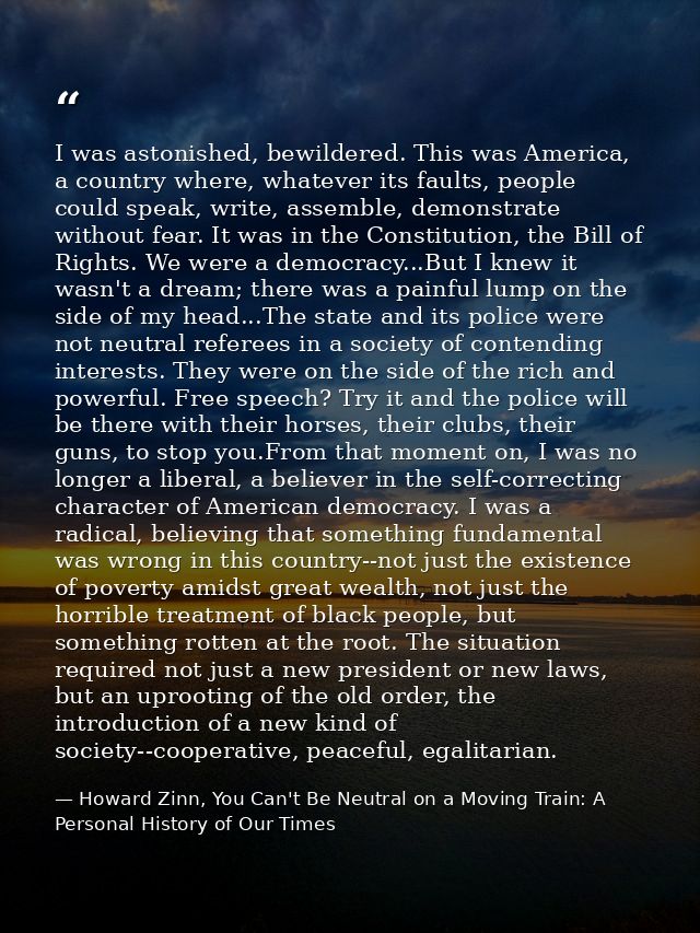 I was astonished, bewildered. This was America, a country where, whatever its faults, people could speak, write, assembl — Howard Zinn, You Can't Be Neutral on a Moving Train: A Personal History of Our Times