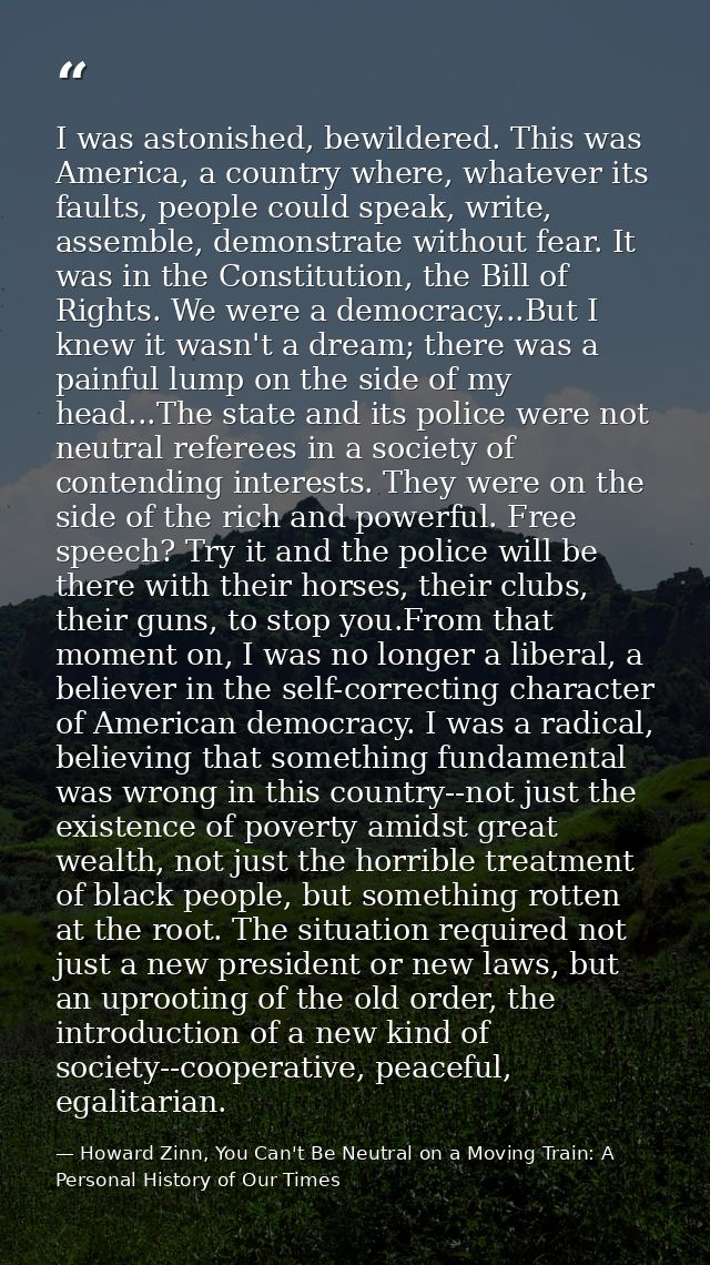 I was astonished, bewildered. This was America, a country where, whatever its faults, people could speak, write, assembl — Howard Zinn, You Can't Be Neutral on a Moving Train: A Personal History of Our Times