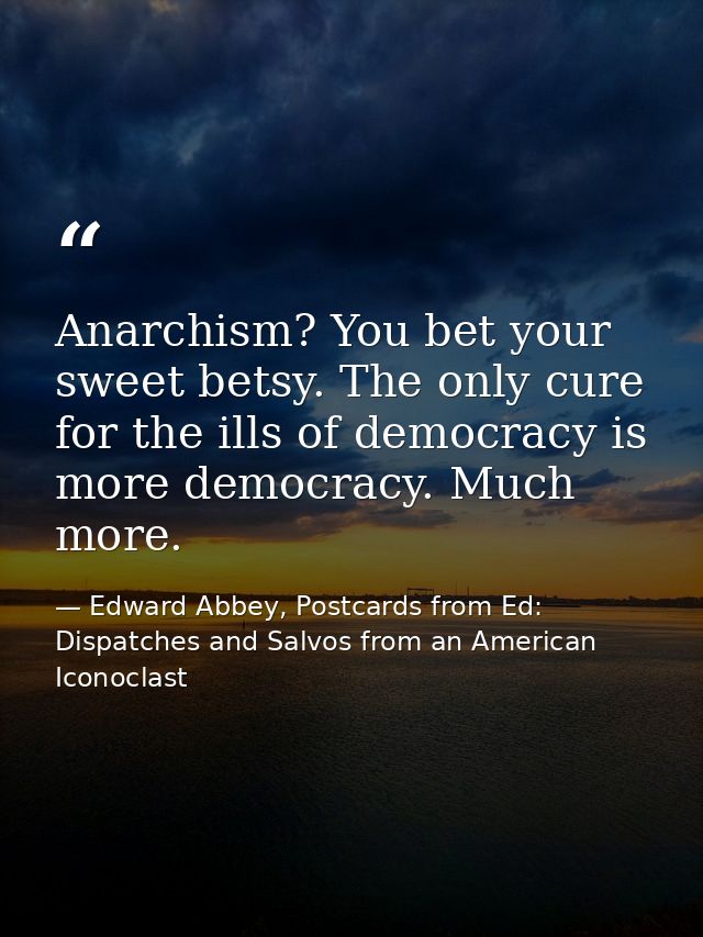 Anarchism? You bet your sweet betsy. The only cure for the ills of democracy is more democracy. Much more. — Edward Abbey, Postcards from Ed: Dispatches and Salvos from an American Iconoclast