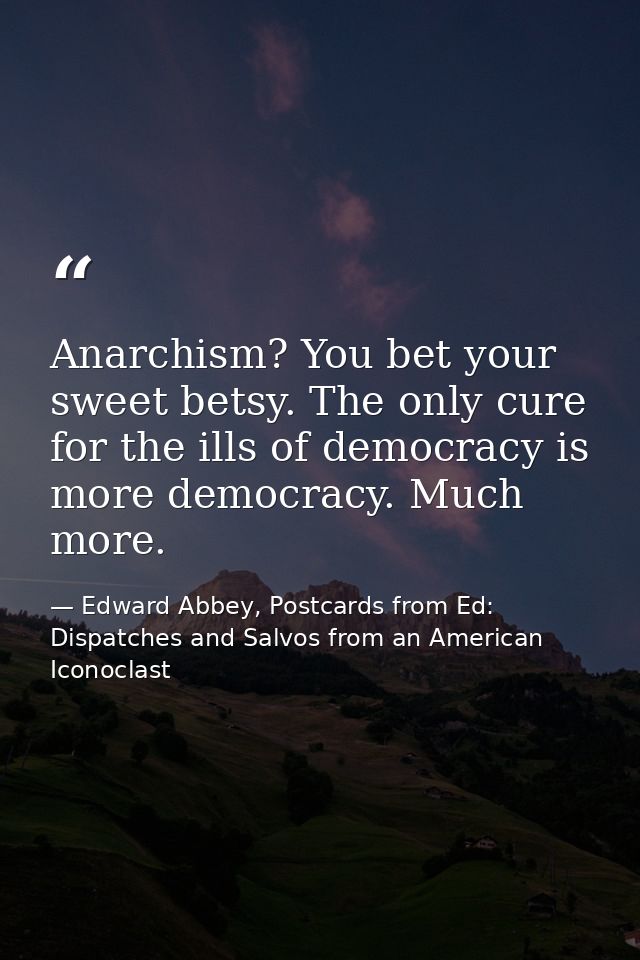 Anarchism? You bet your sweet betsy. The only cure for the ills of democracy is more democracy. Much more. — Edward Abbey, Postcards from Ed: Dispatches and Salvos from an American Iconoclast