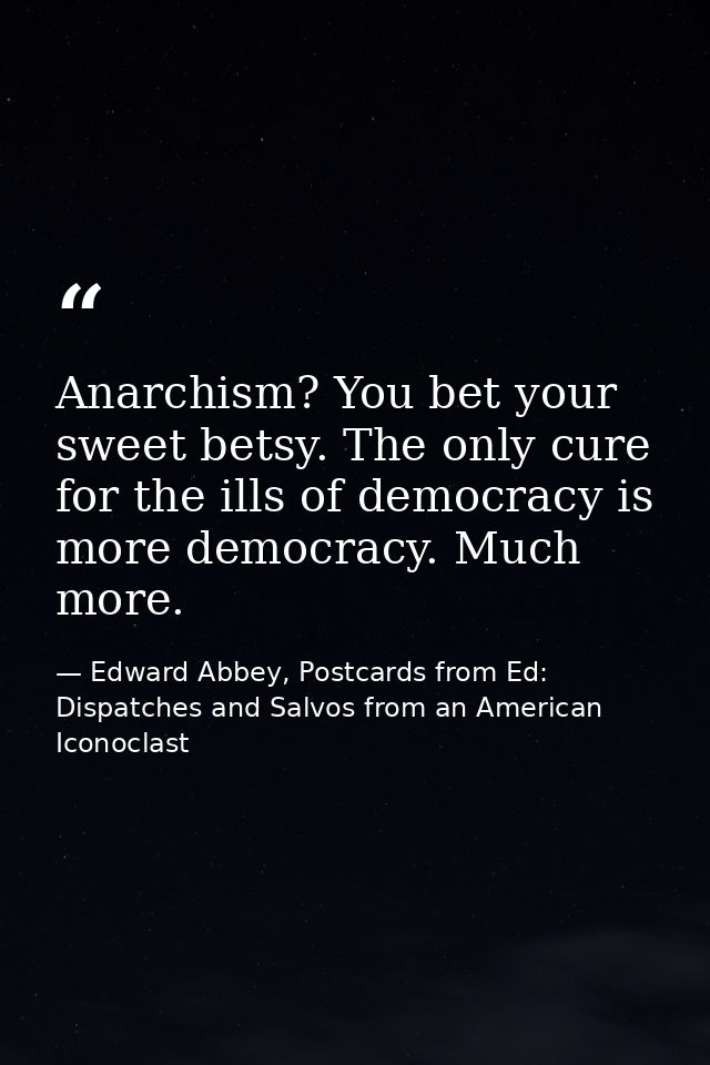 Anarchism? You bet your sweet betsy. The only cure for the ills of democracy is more democracy. Much more. — Edward Abbey, Postcards from Ed: Dispatches and Salvos from an American Iconoclast