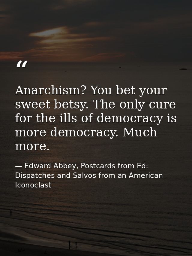 Anarchism? You bet your sweet betsy. The only cure for the ills of democracy is more democracy. Much more. — Edward Abbey, Postcards from Ed: Dispatches and Salvos from an American Iconoclast