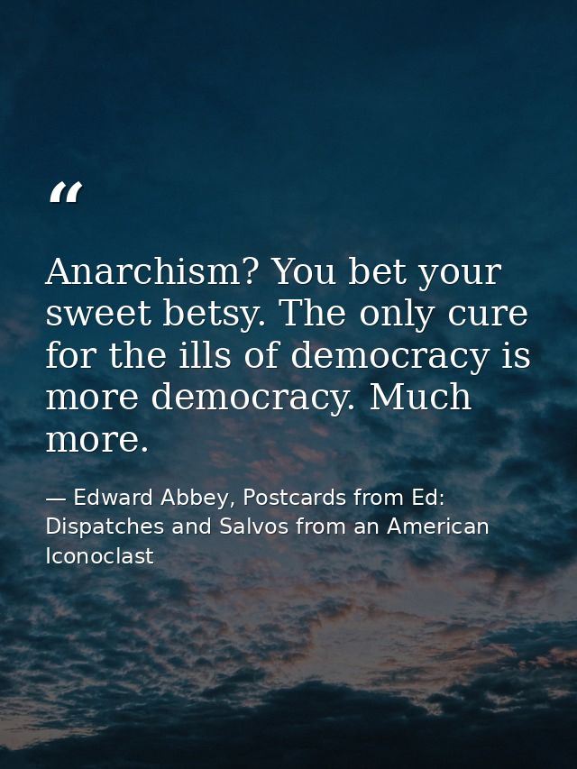 Anarchism? You bet your sweet betsy. The only cure for the ills of democracy is more democracy. Much more. — Edward Abbey, Postcards from Ed: Dispatches and Salvos from an American Iconoclast