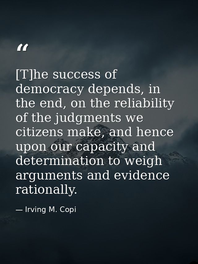 [T]he success of democracy depends, in the end, on the reliability of the judgments we citizens make, and hence upon our — Irving M. Copi