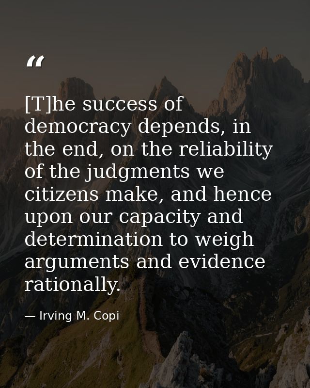 [T]he success of democracy depends, in the end, on the reliability of the judgments we citizens make, and hence upon our — Irving M. Copi