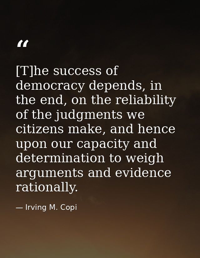 [T]he success of democracy depends, in the end, on the reliability of the judgments we citizens make, and hence upon our — Irving M. Copi