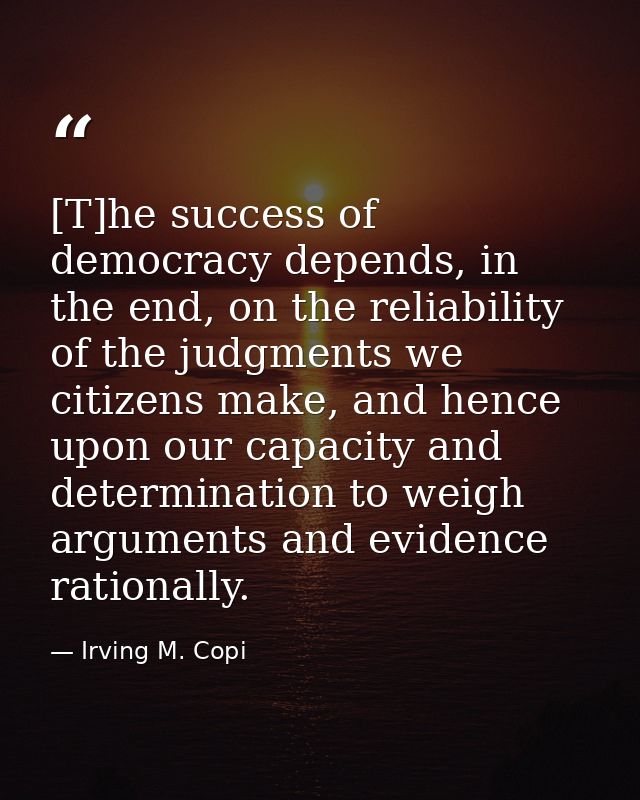 [T]he success of democracy depends, in the end, on the reliability of the judgments we citizens make, and hence upon our — Irving M. Copi