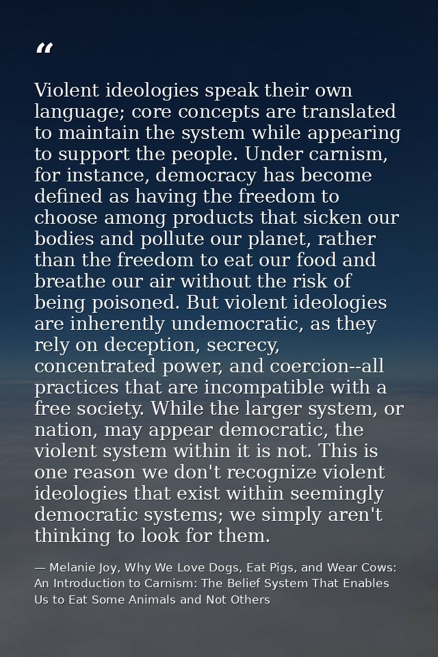 Violent ideologies speak their own language; core concepts are translated to maintain the system while appearing to supp — Melanie Joy, Why We Love Dogs, Eat Pigs, and Wear Cows: An Introduction to Carnism: The Belief System That Enables Us to Eat Some Animals and Not Others