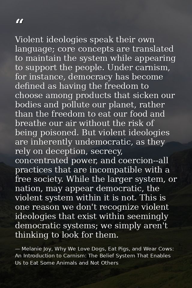 Violent ideologies speak their own language; core concepts are translated to maintain the system while appearing to supp — Melanie Joy, Why We Love Dogs, Eat Pigs, and Wear Cows: An Introduction to Carnism: The Belief System That Enables Us to Eat Some Animals and Not Others