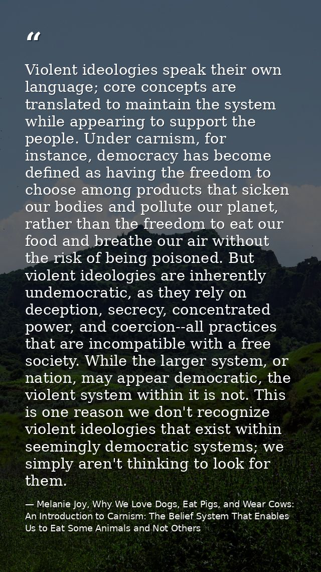 Violent ideologies speak their own language; core concepts are translated to maintain the system while appearing to supp — Melanie Joy, Why We Love Dogs, Eat Pigs, and Wear Cows: An Introduction to Carnism: The Belief System That Enables Us to Eat Some Animals and Not Others