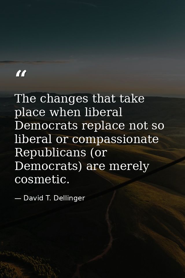 The changes that take place when liberal Democrats replace not so liberal or compassionate Republicans (or Democrats) ar — David T. Dellinger