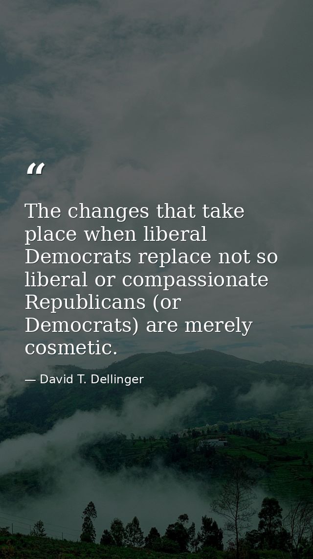 The changes that take place when liberal Democrats replace not so liberal or compassionate Republicans (or Democrats) ar — David T. Dellinger