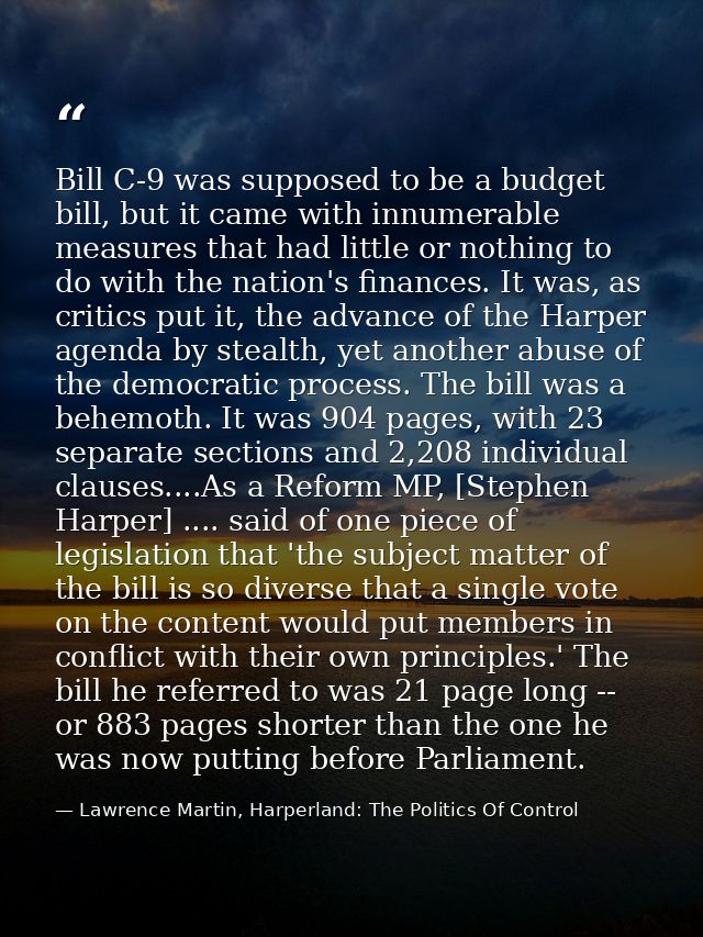 Bill C-9 was supposed to be a budget bill, but it came with innumerable measures that had little or nothing to do with t — Lawrence Martin, Harperland: The Politics Of Control