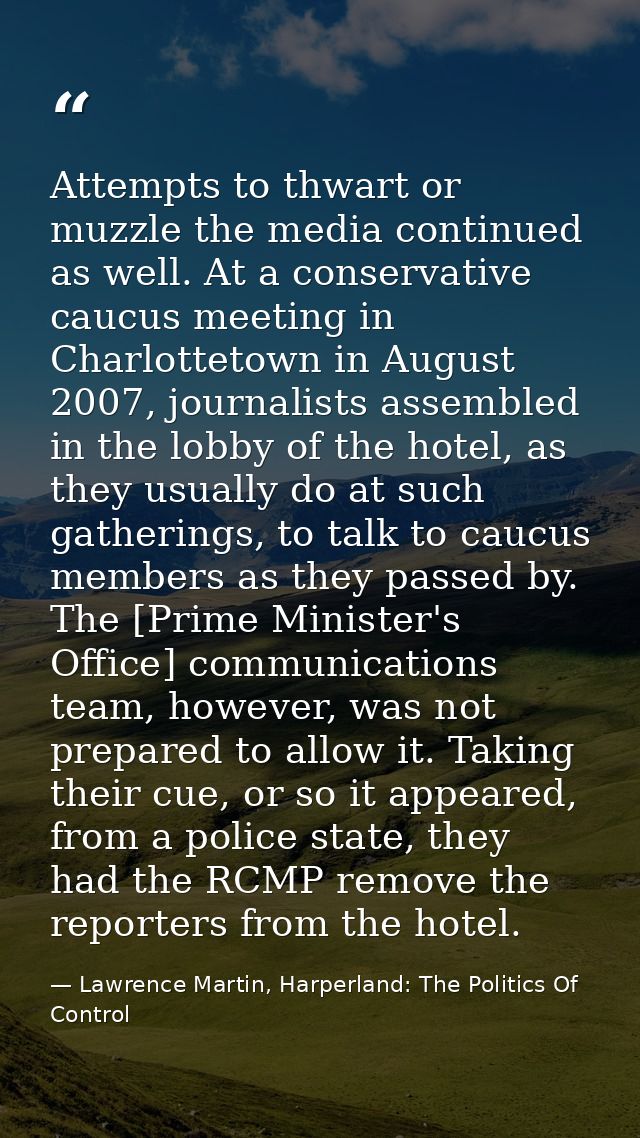 Attempts to thwart or muzzle the media continued as well. At a conservative caucus meeting in Charlottetown in August 20 — Lawrence Martin, Harperland: The Politics Of Control