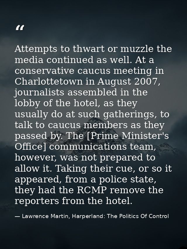Attempts to thwart or muzzle the media continued as well. At a conservative caucus meeting in Charlottetown in August 20 — Lawrence Martin, Harperland: The Politics Of Control