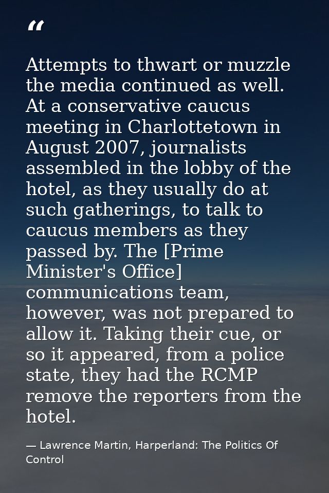 Attempts to thwart or muzzle the media continued as well. At a conservative caucus meeting in Charlottetown in August 20 — Lawrence Martin, Harperland: The Politics Of Control