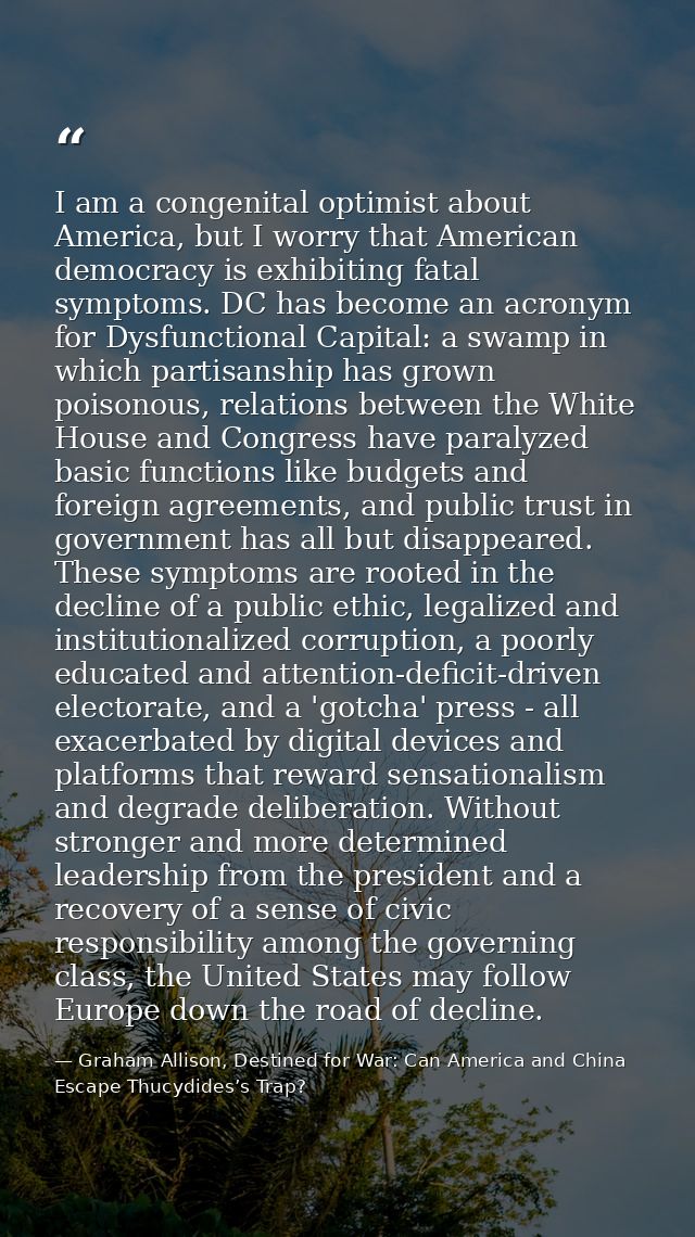 I am a congenital optimist about America, but I worry that American democracy is exhibiting fatal symptoms. DC has becom — Graham Allison, Destined for War: Can America and China Escape Thucydides’s Trap?