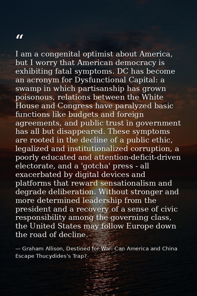 I am a congenital optimist about America, but I worry that American democracy is exhibiting fatal symptoms. DC has becom — Graham Allison, Destined for War: Can America and China Escape Thucydides’s Trap?