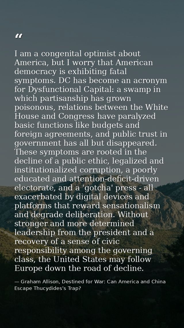 I am a congenital optimist about America, but I worry that American democracy is exhibiting fatal symptoms. DC has becom — Graham Allison, Destined for War: Can America and China Escape Thucydides’s Trap?
