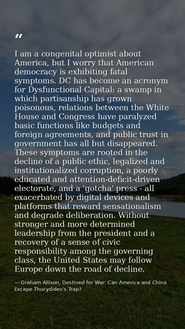 I am a congenital optimist about America, but I worry that American democracy is exhibiting fatal symptoms. DC has becom — Graham Allison, Destined for War: Can America and China Escape Thucydides’s Trap?