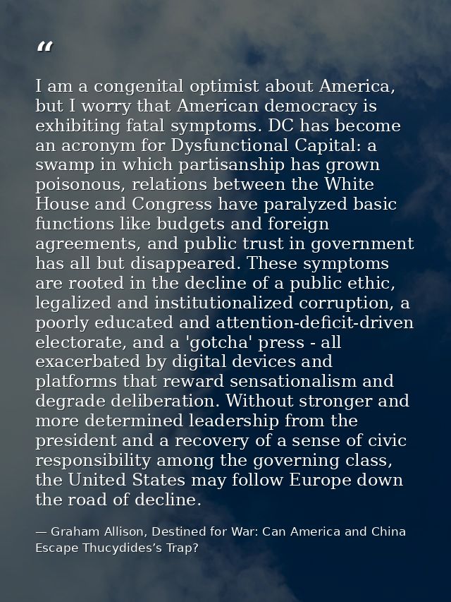 I am a congenital optimist about America, but I worry that American democracy is exhibiting fatal symptoms. DC has becom — Graham Allison, Destined for War: Can America and China Escape Thucydides’s Trap?