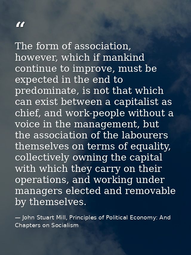 The form of association, however, which if mankind continue to improve, must be expected in the end to predominate, is n — John Stuart Mill, Principles of Political Economy: And Chapters on Socialism